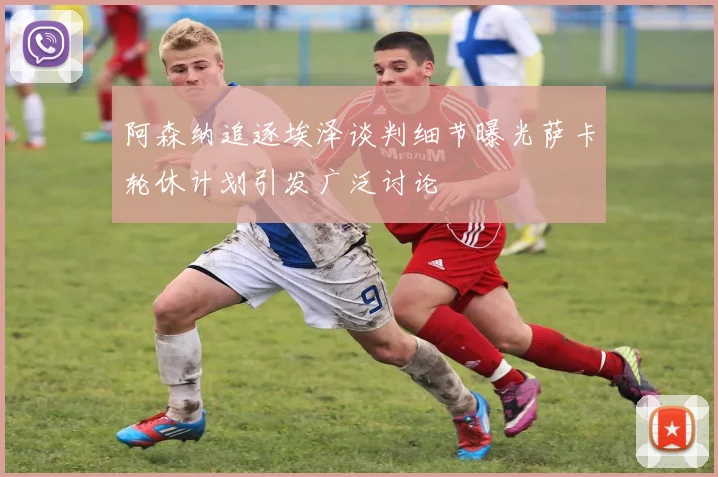 阿森纳追逐埃泽谈判细节曝光萨卡轮休计划引发广泛讨论
