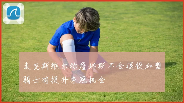 麦克斯维尔称詹姆斯不会退役加盟骑士将提升夺冠机会