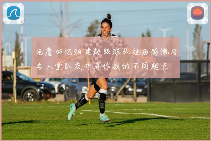老詹回忆组建超级球队经历感慨与名人堂队友并肩作战的不同起点
