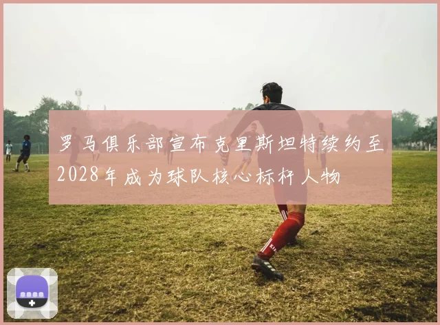 罗马俱乐部宣布克里斯坦特续约至2028年成为球队核心标杆人物