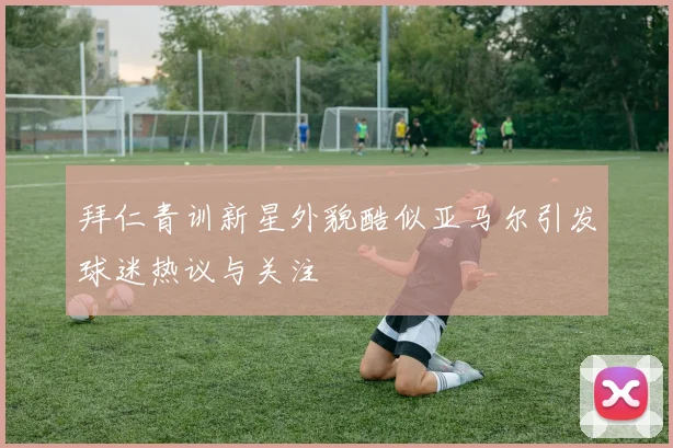 拜仁青训新星外貌酷似亚马尔引发球迷热议与关注