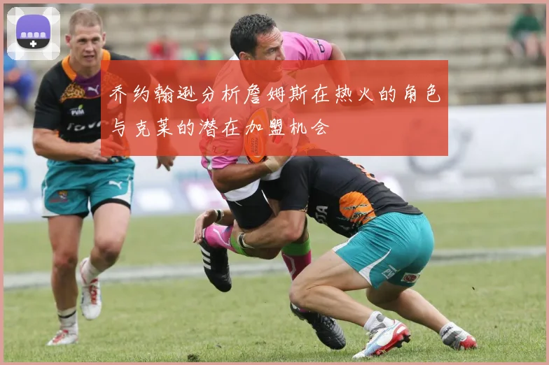 乔约翰逊分析詹姆斯在热火的角色与克莱的潜在加盟机会