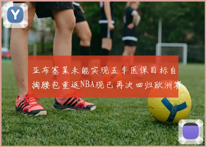 亚布塞莱未能实现五季医保目标自掏腰包重返NBA现已再次回归欧洲赛场