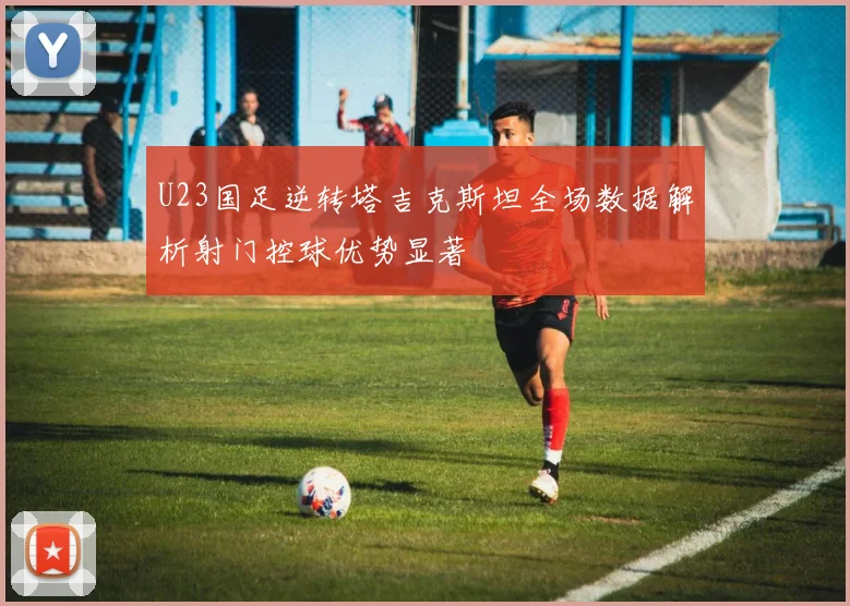 U23国足逆转塔吉克斯坦全场数据解析射门控球优势显著