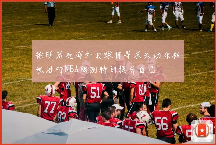 徐昕若赴海外打球将寻求米切尔教练进行NBA级别特训提升自己