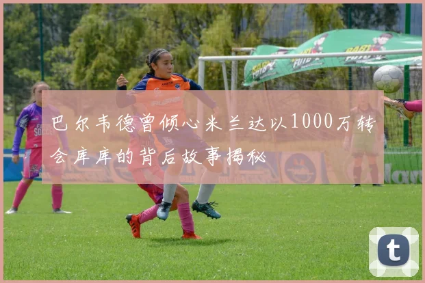 巴尔韦德曾倾心米兰达以1000万转会库库的背后故事揭秘