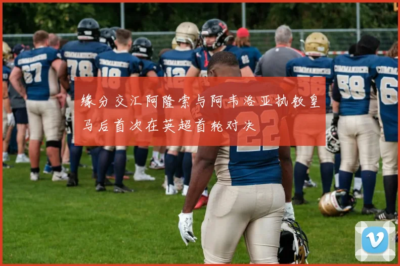 缘分交汇阿隆索与阿韦洛亚执教皇马后首次在英超首轮对决