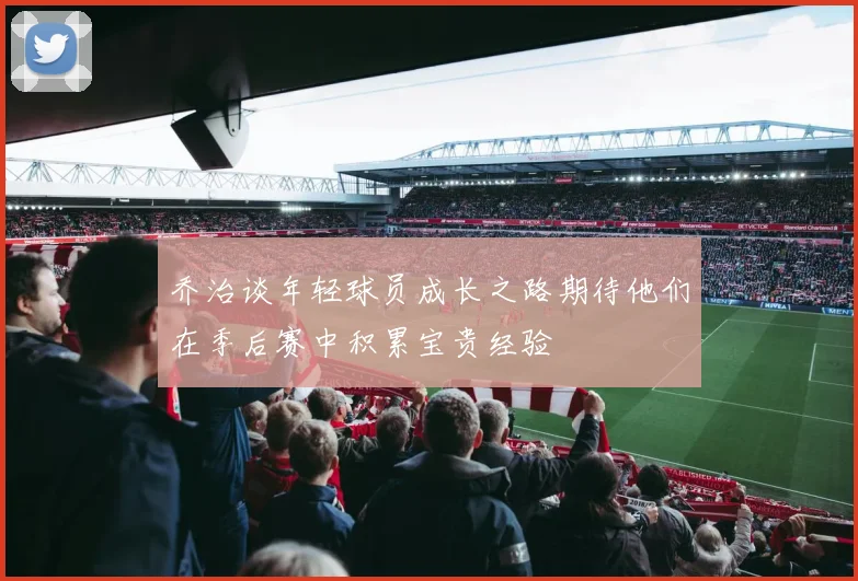 乔治谈年轻球员成长之路期待他们在季后赛中积累宝贵经验