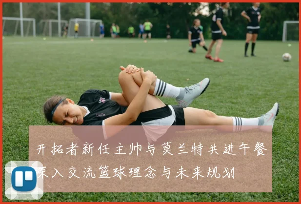 开拓者新任主帅与莫兰特共进午餐深入交流篮球理念与未来规划