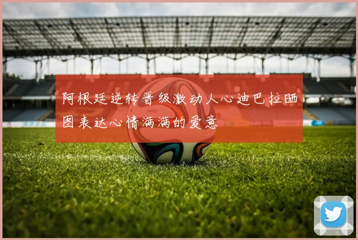 阿根廷逆转晋级激动人心迪巴拉晒图表达心情满满的爱意
