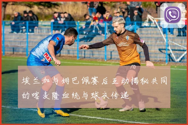 埃兰加与姆巴佩赛后互动揭秘共同的喀麦隆血统与球衣传递