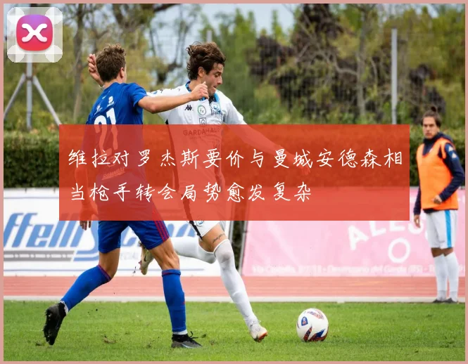 维拉对罗杰斯要价与曼城安德森相当枪手转会局势愈发复杂