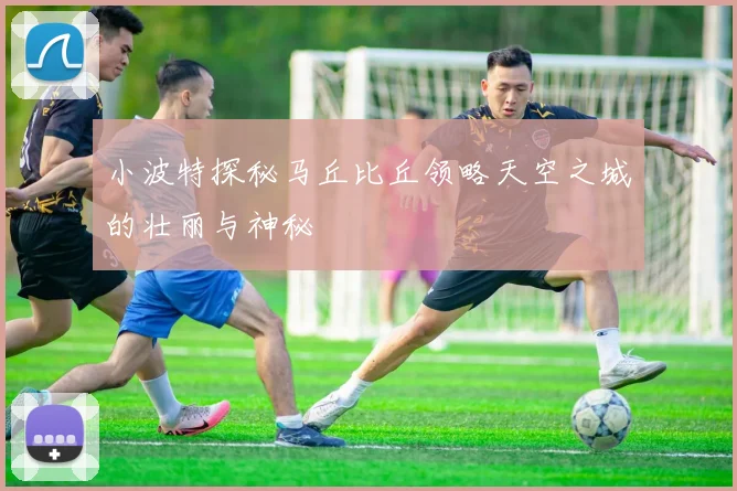 小波特探秘马丘比丘领略天空之城的壮丽与神秘