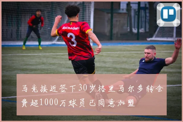 马竞接近签下30岁格里马尔多转会费超1000万球员已同意加盟