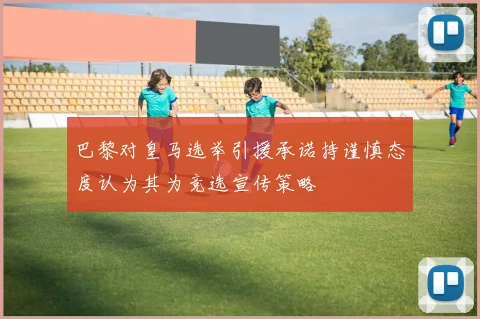 巴黎对皇马选举引援承诺持谨慎态度认为其为竞选宣传策略