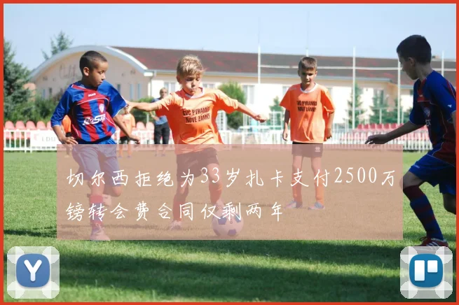 切尔西拒绝为33岁扎卡支付2500万镑转会费合同仅剩两年