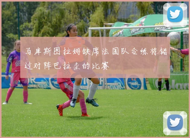 马库斯图拉姆缺席法国队合练将错过对阵巴拉圭的比赛