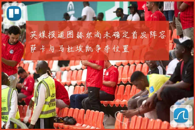 英媒报道图赫尔尚未确定首发阵容萨卡与马杜埃凯争夺位置