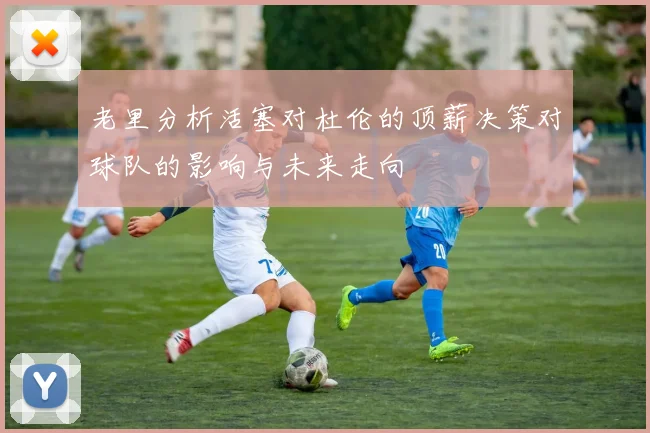 老里分析活塞对杜伦的顶薪决策对球队的影响与未来走向