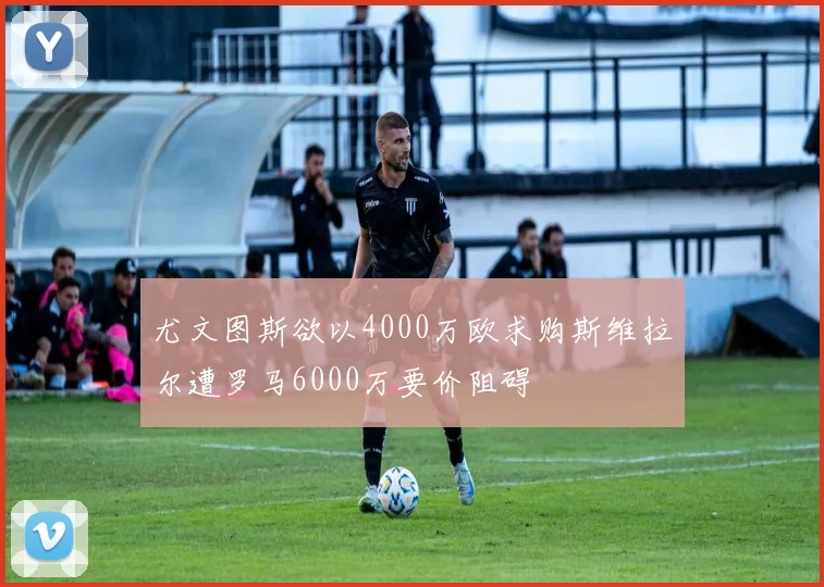 尤文图斯欲以4000万欧求购斯维拉尔遭罗马6000万要价阻碍