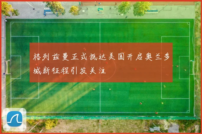 格列兹曼正式抵达美国开启奥兰多城新征程引发关注